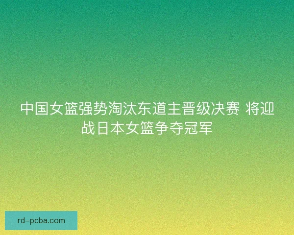 中国女篮强势淘汰东道主晋级决赛 将迎战日本女篮争夺冠军